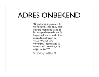 ADRES ONBEKEND
   ‘Ik geef nooit mijn adres. Ik
   woon ergens, leuk zelfs, en ik
   ontvang regelmatig visite. Ik
   heb een postbus en die wordt
   leeggehaald en verwerkt door
   mijn administrateur. De
   vraag:”Wat heb je te
   verbergen?” beantwoord ik
   steevast met “Wat heb je bij
   mij te zoeken?” ’
   Second Sight 6/08, p. 21
 