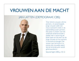 VROUWEN AAN DE MACHT
   JAN LATTEN (DEMOGRAAF, CBS)
                    ‘Over slimme vrouwen, slimme
                    partners... en powerkoppels.
                    Jonge vrouwen zullen een
                    nieuw evenwicht vinden in de
                    taakverdeling tussen partners.
                    Dat paren nu kiezen voor het
                    anderhalf verdienersmodel is
                    tijdelijk. Het is vooral nog de
                    beste optie om de eisen van de
                    jonge vrouwen en hun partners
                    in harmonie te brengen. Dat
                    streven naar harmonie is nu
                    precies dat vrouwelijk aspect
                    dat de komende jaren wordt
                    geherwaardeerd....’
                    Second Sight 2/08, p. 10-12
 