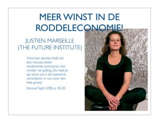 MEER WINST IN DE
         RODDELECONOMIE!
   JUSTIEN MARSEILLE
(THE FUTURE INSTITUTE)
   ‘Feminien denken leidt tot
   een nieuwe, beter
   renderende economie, met
   minder verspilling. De nadruk
   op winst zal in de toekomst
   veranderen in nut voor een
   hele groep’
   Second Sight 2/08, p. 18-20
 