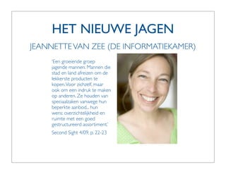 HET NIEUWE JAGEN
JEANNETTE VAN ZEE (DE INFORMATIEKAMER)
    ‘Een groeiende groep
    jagende mannen. Mannen die
    stad en land afreizen om de
    lekkerste producten te
    kopen. Voor zichzelf, maar
    ook om een indruk te maken
    op anderen. Ze houden van
    speciaalzaken vanwege hun
    beperkte aanbod... hun
    wens: overzichtelijkheid en
    ruimte met een goed
    gestructureerd assortiment.’
    Second Sight 4/09, p. 22-23
 
