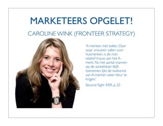 MARKETEERS OPGELET!
CAROLINE WINK (FRONTEER STRATEGY)
                 ‘A-merken met ballen. Daar
                 waar vrouwen vallen voor
                 huismerken, is de man
                 relatief trouw aan het A-
                 merk. Nu het aantal mannen
                 op de winkelvloer blijft
                 toenemen, lijkt de toekomst
                 van A-merken weer kleur te
                 krijgen.’
                 Second Sight 4/09, p. 25
 