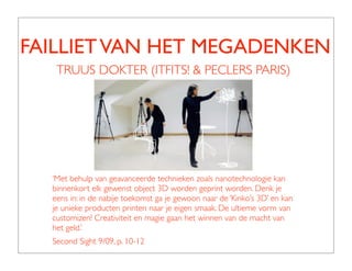 FAILLIET VAN HET MEGADENKEN
   TRUUS DOKTER (ITFITS! & PECLERS PARIS)




  ‘Met behulp van geavanceerde technieken zoals nanotechnologie kan
  binnenkort elk gewenst object 3D worden geprint worden. Denk je
  eens in: in de nabije toekomst ga je gewoon naar de ‘Kinko’s 3D’ en kan
  je unieke producten printen naar je eigen smaak. De ultieme vorm van
  customizen! Creativiteit en magie gaan het winnen van de macht van
  het geld.’
  Second Sight 9/09, p. 10-12
 