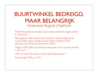 BUURTWINKEL BEDREIGD,
   MAAR BELANGRIJK
             Onderzoek Ruigrok | NetPanel
‘Meest bezochten buurtzaken zijn: snackbar, bloemist, kapper, bakker
en restaurant’
‘Belangrijkste reden bezoek buurtwinkel is nabijheid (ligt op de
route) (56%), daarna ‘goede service’ (52%), kwaliteit (51%),
vakmanschap (41%) en assortiment (38%).’
‘Volgens 67% spelen buurtwinkels belangrijke rol in sociale controle
in de buurt.’
’37% verwacht dat de buurtwinkel altijd blijft bestaan.’
Second Sight 9/09, p. 14-15
 