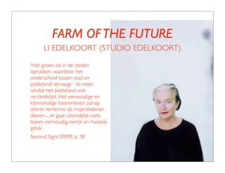 FARM OF THE FUTURE
      LI EDELKOORT (STUDIO EDELKOORT)
‘Het groen zal in de steden
oprukken, waardoor het
onderscheid tussen stad en
platteland vervaagt - te meer
omdat het platteland ook
verstedelijkt. Het eenvoudige en
kleinschalige boerenleven zal op
allerlei terreinen als inspiratiebron
dienen.... er gaat uiteindelijk niets
boven eenvoudig, eerlijk en huiselijk
geluk’
Second Sight 09/09, p. 38
 