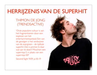 HERRIJZENIS VAN DE SUPERHIT
  THIMON DE JONG
   (TRENDSACTIVE)
  ‘Onze populaire cultuur is aan
  het fragmentiseren door een
  explosie van het
  entertainmentaanbod. Een van
  de gevolgen is het verdwijnen
  van de evergreen - de tijdloze
  superhit. Dat is jammer. Is daar
  wat aan te doen? Misschien een
  super-top-5 in plaats van een
  super-top-50?’
  Second Sight 9/09, p.18-19
 