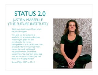 STATUS 2.0
   JUSTIEN MARSEILLE
(THE FUTURE INSTITUTE)
  ‘Geld is uit, bezit is over. Delen is het
  nieuwe vermogen!’
  ‘Het geld van de toekomst is
  aandacht. Nu al hebben collectieve
  inspanningen geleid tot een
  encyclopedie die net zo
  belangwekkend is als de Britannica. Nu
  al biedt Twitter in minder tijd meer
  nieuws dan welk traditioneel
  nieuwsstation ook. Dit nieuwe
  socialisme is nog maar een kleine stap
  naar iets dat we al honderd jaar niet
  meer voor mogelijk hielden.’
  Second Sight 14/09, p. 10-12
 