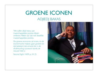 GROENE ICONEN
                                ADJIEDJ BAKAS


‘We zullen altijd status aan
maatschappelijke posities blijven
ontlenen. Alleen zijn dat niet dezelfde
maatschappelijke posities.
De groene economie zal straks, na de
economische malaise, gaan groeien en
dat betekent dat iemand die in de
afvalrecycling succesvol wordt, de
nieuwe held is.’
Second Sight 14/09, p. 24, 25
 