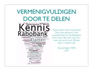 VERMENIGVULDIGEN
  DOOR TE DELEN
         ‘Geen poeha. Geen exclusiviteit.
            Doe maar gewoon. In het
         woordenboek van de Rabobank
         komt ‘status’ dan ook niet voor -
          maar wat we al ruim 100 jaar
               doen, is opeens hip.’

               Second Sight 14/09,
                     p.29
 
