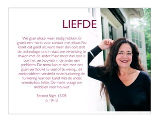 LIEFDE
   ‘We gaan elkaar weer nodig hebben. Er
groeit een markt voor contact met elkaar. Nu
 komt dat goed uit, want meer dan ooit stelt
de technologie ons in staat om verbinding te
 maken met de ander. Maar meer dan ooit is
    ook het vertrouwen in de ander een
  probleem. De mens kan er niet mee om
   gaan: vertrouwt te veel of te weinig... dit
 zoekprobleem versterkt onze hunkering: de
   hunkering naar een band met de ander,
   vriendschap, liefde. De markt vraagt om
           middelen voor houvast’

             Second Sight 15/09,
                  p. 10-12
 