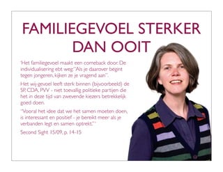 FAMILIEGEVOEL STERKER
       DAN OOIT
‘Het familiegevoel maakt een comeback door. De
individualisering ebt weg:”Als je daarover begint
tegen jongeren, kijken ze je vragend aan”.
Het wij-gevoel leeft sterk binnen (bijvoorbeeld) de
SP, CDA, PVV - niet toevallig politieke partijen die
het in deze tijd van zwevende kiezers betrekkelijk
goed doen.
“Vooral het idee dat we het samen moeten doen,
is interessant en positief - je bereikt meer als je
verbanden legt en samen optrekt.” ‘
Second Sight 15/09, p. 14-15
 