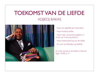 TOEKOMST VAN DE LIEFDE
       ADJIEDJ BAKAS

                - Naar een geliefde per levensfase.
                - Naar kindvrije liefde.
                - Naar meer verstandhuwelijken (=
                einde van ‘marrying down’).
                - Naar biseksualisering van de liefde.
                - En over tortelduifjes op leeftijd’ .


                En meer trends in de liefde in Second
                Sight 15/09, p. 17
 