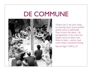 DE COMMUNE
       ‘Anders dan in de jaren zestig
       en zeventig (toen vooral politiek
       getint) woon je zelfstandig ,
       maar je bent niet alleen - de
       kerngedachte is: het is leuk om
       dingen samen te doen, voor
       elkaar te doen - samen, maar
       vanuit ieders individuele belang’
       Second Sight 15/09, p. 23
 