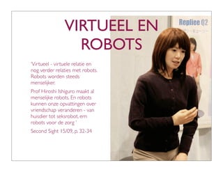 VIRTUEEL EN
                 ROBOTS
‘Virtueel - virtuele relatie en
nog verder relaties met robots.
Robots worden steeds
menselijker.
Prof Hiroshi Ishiguro maakt al
menselijke robots. En robots
kunnen onze opvattingen over
vriendschap veranderen - van
huisdier tot seksrobot, ern
robots voor de zorg ’
Second Sight 15/09, p. 32-34
 