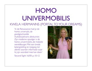 HOMO
          UNIVERMOBILIS
KWELA HERMANNS (PORTAL TO YOUR DREAMS)
  ‘In de Renaissance had je de
  homo universalis, de
  goedgeschoolde
  multidisciplinaire alleskunner.
  Zijn moderne opvolger is de
  homo univermobilis, de mobiele
  wereldburger. Met een brede
  belangstelling en toegang tot
  allerlei soorten informatie waar
  hij zijn voordeel mee kan doen.’
  Second Sight 16/09, p. 10-12
 