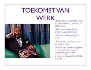 TOEKOMST VAN
    WERK- Naar radicaal ander onderwijs
        en nwe manieren om talent te
        ontwikkelen.
        - Naar vernieuwde banen,
        andere sociale zekerheid.
        - Naar technologisering van
        werk.
        - Naar nwe zingeving in werk
        en andere ethiek.
        - Naar divers talentmanagement
        en een nwe positie voor
        werkgeversorganisaties.
        en meer in Second Sight 16/09,
        p. 16-17
 