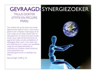 GEVRAAGD: SYNERGIEZOEKER
        TRUUS DOKTER
      (ITFITS! EN PECLERS
              PARIS)
‘Een bredere kijk op het leven, iets minder
begrensd door geld en ratio, is mijns inziens
gewenst. Een complexe maatschappij als de
onze vraagt van zijn leden steeds meer en
helicopterview om stand te kunnen houden
tussen nieuw opkomende fenomenen als
augmented reality, virtuele werkplekken of
lifeblogging. Open vizier is iets anders dan
een brede kennis. Er is eeen nwe wereldelite
nodig die met begrip, felxibiliteit en
creativiteit de complexe, veelal chaotische,
oncrontoleerbare nwe
samenlevingsstructuren en leefstijlen kan
leiden.’
Second Sight 16/09, p. 35
 