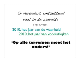 Er verandert ontzettend
      veel in de wereld!
            REFLECTIE!
2010, het jaar van de waarheid
   2010, het jaar van vooruitkijken

‘Op alle terreinen moet het
          anders!’
 