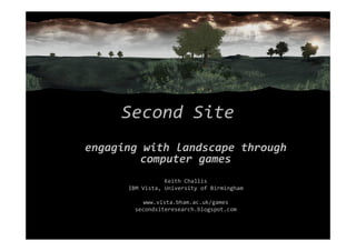Second Site
engaging with landscape through
computer games
Keith Challis
IBM Vista, University of Birmingham
www.vista.bham.ac.uk/games
secondsiteresearch.blogspot.com
 