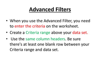 Advanced Filters
• When you use the Advanced Filter, you need
to enter the criteria on the worksheet.
• Create a Criteria range above your data set.
• Use the same column headers. Be sure
there's at least one blank row between your
Criteria range and data set.
 