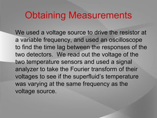 Obtaining Measurements
We used a voltage source to drive the resistor at
a variable frequency, and used an oscilloscope
to find the time lag between the responses of the
two detectors. We read out the voltage of the
two temperature sensors and used a signal
analyzer to take the Fourier transform of their
voltages to see if the superfluid’s temperature
was varying at the same frequency as the
voltage source.
 