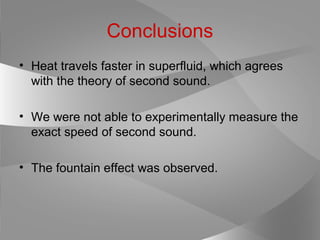 Conclusions
• Heat travels faster in superfluid, which agrees
with the theory of second sound.
• We were not able to experimentally measure the
exact speed of second sound.
• The fountain effect was observed.
 