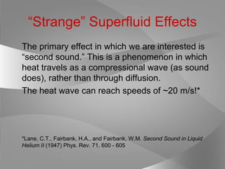 “Strange” Superfluid Effects
The primary effect in which we are interested is
“second sound.” This is a phenomenon in which
heat travels as a compressional wave (as sound
does), rather than through diffusion.
The heat wave can reach speeds of ~20 m/s!*
*Lane, C.T., Fairbank, H.A., and Fairbank, W.M. Second Sound in Liquid
Helium II (1947) Phys. Rev. 71, 600 - 605
 