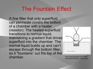 The Fountain Effect
A fine filter that only superfluid
can permeate covers the bottom
of a chamber with a heater
(resistor). The heated superfluid
transitions to normal liquid,
maintaining a gradient that drives
superfluid into the chamber. The
normal liquid builds up and can’t
escape through the bottom filter,
so it “fountains” out the top of the
chamber. http://www.geocities.com/CapeC
anaveral/2216/liquid_helium.html
 