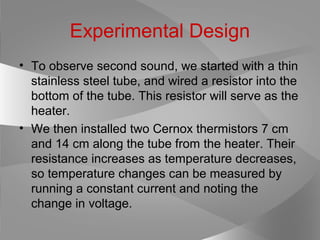 Experimental Design
• To observe second sound, we started with a thin
stainless steel tube, and wired a resistor into the
bottom of the tube. This resistor will serve as the
heater.
• We then installed two Cernox thermistors 7 cm
and 14 cm along the tube from the heater. Their
resistance increases as temperature decreases,
so temperature changes can be measured by
running a constant current and noting the
change in voltage.
 
