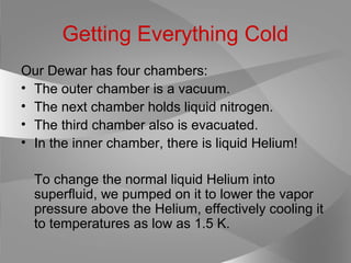 Getting Everything Cold
Our Dewar has four chambers:
• The outer chamber is a vacuum.
• The next chamber holds liquid nitrogen.
• The third chamber also is evacuated.
• In the inner chamber, there is liquid Helium!
To change the normal liquid Helium into
superfluid, we pumped on it to lower the vapor
pressure above the Helium, effectively cooling it
to temperatures as low as 1.5 K.
 