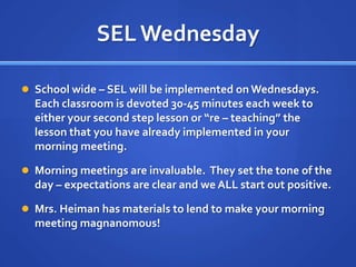 SEL Wednesday School wide – SEL will be implemented on Wednesdays.  Each classroom is devoted 30-45 minutes each week to either your second step lesson or “re – teaching” the lesson that you have already implemented in your morning meeting.Morning meetings are invaluable.  They set the tone of the day – expectations are clear and we ALL start out positive.Mrs. Heiman has materials to lend to make your morning meeting magnanomous!
