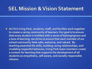 SEL Mission & Vision StatementAt CICS Irving Park, students, staff, and families work together to create a caring community of learners. Our goal is to ensure that every student is instilled with a sense of belongingness and a love of learning; we strive to ensure that each member of our school community feels safe, welcome, and valued.  By teaching essential life skills, building caring relationships, and modeling respectful behavior, Irving Park team members create a context for learning that supports the development of all students as empathetic, self-aware, and socially-responsible citizens.