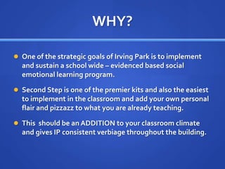 WHY?One of the strategic goals of Irving Park is to implement and sustain a school wide – evidenced based social emotional learning program.Second Step is one of the premier kits and also the easiest to implement in the classroom and add your own personal flair and pizzazz to what you are already teaching.This  should be an ADDITION to your classroom climate and gives IP consistent verbiage throughout the building. 