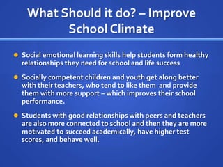 What Should it do? – Improve School ClimateSocial emotional learning skills help students form healthy relationships they need for school and life successSocially competent children and youth get along better with their teachers, who tend to like them  and provide them with more support – which improves their school performance.Students with good relationships with peers and teachers are also more connected to school and then they are more motivated to succeed academically, have higher test scores, and behave well.
