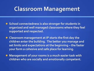 Classroom ManagementSchool connectedness is also stronger for students in organized and well managed classrooms where they feel supported and respected.Classroom management at IP starts the first day the children enter the building.  The better you manage and set limits and expectations at the beginning – the faster your form a cohesive and safe place for learning.Management of your rooms is a much easier task with children who are socially and emotionally competent.