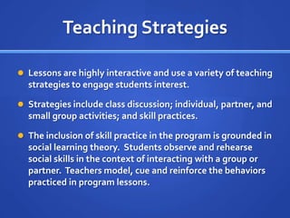 Teaching StrategiesLessons are highly interactive and use a variety of teaching strategies to engage students interest.  Strategies include class discussion; individual, partner, and small group activities; and skill practices.The inclusion of skill practice in the program is grounded in social learning theory.  Students observe and rehearse social skills in the context of interacting with a group or partner.  Teachers model, cue and reinforce the behaviors practiced in program lessons.