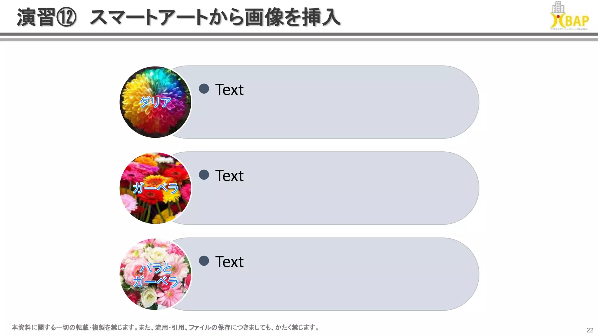 本資料に関する一切の転載・複製を禁じます。また、流用・引用、ファイルの保存につきましても、かたく禁じます。本資料に関する一切の転載・複製を禁じます。また、流用・引用、ファイルの保存につきましても、かたく禁じます。 22
演習⑫ スマートアートから画像を挿入
 Text
 Text
 Text
 