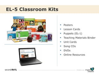 cfchildren.org
EL-5 Classroom Kits
▪ Posters
▪ Lesson Cards
▪ Puppets (EL-1)
▪ Teaching Materials Binder
▪ Unit Cards
▪ Song CDs
▪ DVDs
▪ Online Resources
 