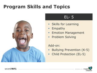 cfchildren.org
K - 5
• Skills for learning
• Empathy
• Emotion
management
• Problem solving
• Friendship skills
Program Skills and Topics
EL- 5
▪ Skills for Learning
▪ Empathy
▪ Emotion Management
▪ Problem Solving
Add-on:
▪ Bullying Prevention (K-5)
▪ Child Protection (EL-5)
 