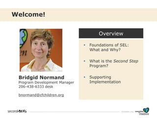 cfchildren.org
Welcome!
Bridgid Normand
Program Development Manager
206-438-6333 desk
bnormand@cfchildren.org
Overview
▪ Foundations of SEL:
What and Why?
▪ What is the Second Step
Program?
▪ Supporting
Implementation
 