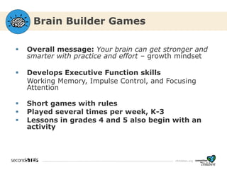cfchildren.org
Brain Builder Games
▪ Overall message: Your brain can get stronger and
smarter with practice and effort – growth mindset
▪ Develops Executive Function skills
Working Memory, Impulse Control, and Focusing
Attention
▪ Short games with rules
▪ Played several times per week, K-3
▪ Lessons in grades 4 and 5 also begin with an
activity
 