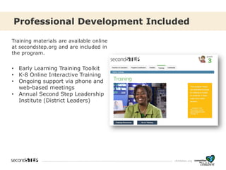 cfchildren.org
Training materials are available online
at secondstep.org and are included in
the program.
• Early Learning Training Toolkit
• K-8 Online Interactive Training
• Ongoing support via phone and
web-based meetings
• Annual Second Step Leadership
Institute (District Leaders)
Professional Development Included
 