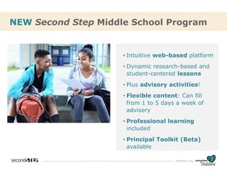 cfchildren.org
• Intuitive web-based platform
• Dynamic research-based and
student-centered lessons
• Plus advisory activities!
• Flexible content: Can fill
from 1 to 5 days a week of
advisory
• Professional learning
included
• Principal Toolkit (Beta)
available
NEW Second Step Middle School Program
 