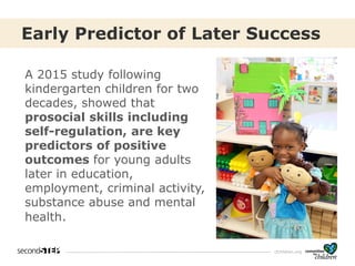 cfchildren.org
Early Predictor of Later Success
A 2015 study following
kindergarten children for two
decades, showed that
prosocial skills including
self-regulation, are key
predictors of positive
outcomes for young adults
later in education,
employment, criminal activity,
substance abuse and mental
health.
 