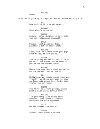 ROLAND
What?
Ed tries to pick up a computer. Roland moves to stop him.
ED
How much of this is permanent?
ROLAND
Uhh, what’s going on?
SANDY
Roland, we’ve decided to move into
the new retirement community.
LYLE
Duuude, that place is dope. I
painted a lot of those units.
ROLAND
Yeah, dad. If that’s what you guys
need to do, that’s great.
SANDY
The only way we can afford it is if
we sell this house, so we need to
put it on the market soon.
ROLAND
Wait. You guys don’t need to put it
on the market. Let me buy it.
ED
Well, son, we talked about that and
frankly, we think you need to move
on from this place too. Maybe then
you’d, get out more.
SANDY
You know, be around people, maybe
meet a nice girl, settle down.
ROLAND
I’m perfectly fine right here.
Besides, I’ve spent a fortune
building out this basement.
LYLE
My man speaks the truth.
SANDY
Lyle...just, shush a minute.
9.
 