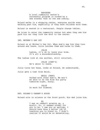 REPORTER
A local community center’s
successful program is rocked by a
sex scandal that no one saw coming.
Roland walks in a shopping center, everyone avoids even
walking past him, especially if they have children with them.
Roland is seated in a restaurant. People change tables.
He tries to enter the community center but when they see him
park his car they lock the door to the center.
INT. MOTHER’S DAY OUT
Roland is at Mother’s Day Out. When mom’s see him they turn
around and leave. Julie catches them and talks to them.
JULIE
Ladies, it’s ok to leave your kids.
It’s all a misunderstanding.
The ladies look at one another, still reluctant.
JULIE (CONT’D)
He’s about to leave.
Julie turns her head, looks at Roland. He understands.
Julie gets a text from Heidi.
HEIDI (TEXT)
Talked with other mom’s. We won’t
be able to do the Kidz Biz party
tomorrow night. Sorry.
JULIE
So much for Diamond.
EXT. ROLAND’S PARENT’S HOUSE
Roland sits in silence on the front porch. His dad joins him.
ED
I was an oddball growing up, a
misfit. So, it seemed normal for
you to be. I owe you an apology. I
should have done a better job of
teaching you to blend in. I didn’t
realize it would be so devastating.
99.
 