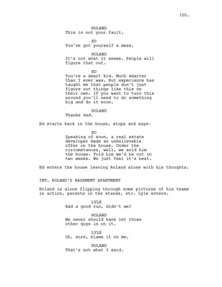 ROLAND
This is not your fault.
ED
You’ve got yourself a mess.
ROLAND
It’s not what it seems. People will
figure that out.
ED
You’re a smart kid. Much smarter
than I ever was. But experience has
taught me that people don’t just
figure out things like this on
their own. If you want to turn this
around you’ll need to do something
big and do it soon.
ROLAND
Thanks dad.
Ed starts back in the house, stops and says-
ED
Speaking of soon, a real estate
developer made an unbelievable
offer on the house. Under the
circumstances, well, we sold him
the house. Told him we’d be out in
two weeks. We just feel it’s best.
Ed enters the house leaving Roland alone with his thoughts.
INT. ROLAND’S BASEMENT APARTMENT
Roland is alone flipping through some pictures of his teams
in action, parents in the stands, etc. Lyle enters.
LYLE
Had a good run, didn’t we?
ROLAND
We never should have let those
other guys in on it.
LYLE
Oh, sure, blame it on me.
ROLAND
That’s not what I said.
100.
 