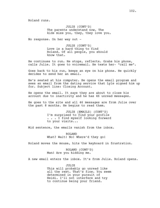 Roland runs.
JULIE (CONT’D)
The parents understand now. The
kids miss you, they, they love you.
No response. On her way out -
JULIE (CONT’D)
Love is a hard thing to find
Roland. Of all people, you should
know that.
He continues to run. He stops, reflects. Grabs his phone,
calls Julie. It goes to voicemail. He texts her- “call me”.
Goes back to his run, keeps an eye on his phone. He quickly
decides to send her an email.
He’s seated at his computer. He opens the email program and
sees an email from the dating service that Lyle signed him up
for. Subject line: Closing Account.
He opens the email. It says they are about to close his
account due to inactivity and he has 46 unread messages.
He goes to the site and all 46 messages are from Julie over
the past 8 months. He begins to read them.
JULIE (EMAILS) (CONT’D)
I’m surprised to find your profile
. . . I find myself looking forward
to your visits...
Mid sentence, the emails vanish from the inbox.
ROLAND
What? Wait! No! Where’d they go!
Roland moves the mouse, hits the keyboard in frustration.
ROLAND (CONT’D)
Man! Are you kidding me.
A new email enters the inbox. It’s from Julie. Roland opens.
JULIE
This will probably go unread like
all the rest. That’s fine. You seem
determined in your pursuit of
Heidi. I’ll not interfere and try
to continue being your friend.
102.
 