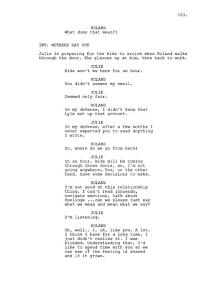 ROLAND
What does that mean?!
INT. MOTHERS DAY OUT
Julie is preparing for the kids to arrive when Roland walks
through the door. She glances up at him, then back to work.
JULIE
Kids won’t be here for an hour.
ROLAND
You didn’t answer my email.
JULIE
Seemed only fair.
ROLAND
In my defense, I didn’t know that
Lyle set up that account.
JULIE
In my defense, after a few months I
never expected you to read anything
I wrote.
ROLAND
So, where do we go from here?
JULIE
In an hour, kids will be coming
through those doors, so, I’m not
going anywhere. You, on the other
hand, have some decisions to make.
ROLAND
I’m not good at this relationship
thing. I can’t read innuendo,
navigate emotions, talk about
feelings ...can we please just say
what we mean and mean what we say?
JULIE
I’m listening.
ROLAND
Oh, well.. I, uh, like you. A lot.
I think I have for a long time, I
just didn’t realize it. I was
blinded. Understanding that, I’d
like to spend time with you so we
can see if the feeling is shared
and if it grows.
103.
 