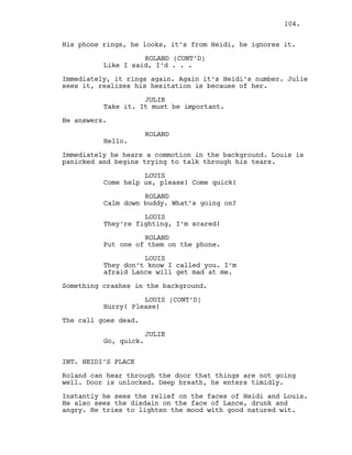 His phone rings, he looks, it’s from Heidi, he ignores it.
ROLAND (CONT’D)
Like I said, I’d . . .
Immediately, it rings again. Again it’s Heidi’s number. Julie
sees it, realizes his hesitation is because of her.
JULIE
Take it. It must be important.
He answers.
ROLAND
Hello.
Immediately he hears a commotion in the background. Louis is
panicked and begins trying to talk through his tears.
LOUIS
Come help us, please! Come quick!
ROLAND
Calm down buddy. What’s going on?
LOUIS
They’re fighting, I’m scared!
ROLAND
Put one of them on the phone.
LOUIS
They don’t know I called you. I’m
afraid Lance will get mad at me.
Something crashes in the background.
LOUIS (CONT’D)
Hurry! Please!
The call goes dead.
JULIE
Go, quick.
INT. HEIDI’S PLACE
Roland can hear through the door that things are not going
well. Door is unlocked. Deep breath, he enters timidly.
Instantly he sees the relief on the faces of Heidi and Louis.
He also sees the disdain on the face of Lance, drunk and
angry. He tries to lighten the mood with good natured wit.
104.
 