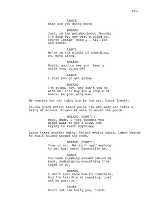 LANCE
What are you doing here?
ROLAND
Just, in the neighborhood. Thought
I’d drop by, see what’s going on.
You’re lookin’ good . . all, fit
and stuff.
LANCE
We’re in the middle of something,
so, move along.
ROLAND
Heidi, good to see you. Been a
while you, doing OK?
LANCE
I told you to get going.
ROLAND
I’m going. Hey, why don’t you go
with me. I’ll buy you a couple of
beers, be your wing man.
He reaches out and takes him by the arm, Lance freaks.
In one quick motion Lance pulls his arm away and takes a
swing at Roland. Roland is able to avoid the punch.
ROLAND (CONT’D)
Whoa, dude. I just thought you
might want to get a brew. Not
trying to start anything.
Lance takes another swing. Roland avoids again. Lance begins
to stalk Roland around the room.
ROLAND (CONT’D)
Come on man. We don’t need anybody
to get hurt here. Especially me.
LANCE
You been sneaking around behind my
back, undermining everything I’ve
tried to do.
ROLAND
I don’t even know how to undermine.
And I’m terrible at sneaking, just
ask my parents.
LOUIS
Don’t let him bully you, Coach.
105.
 